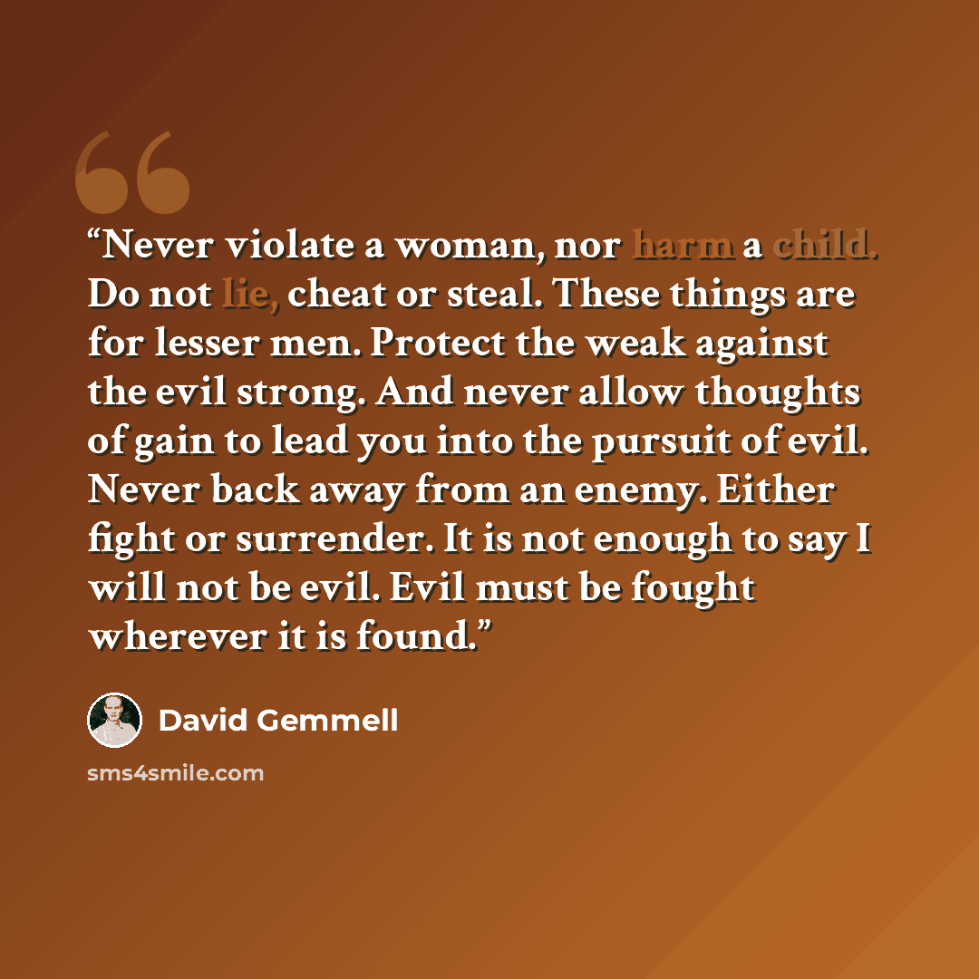 “Never violate a woman, nor harm a child. Do not lie, cheat or steal. These things are for lesser men. Protect the weak against the evil strong. And never allow thoughts of gain to lead you into the pursuit of evil. Never back away from an enemy. Either fight or surrender. It is not enough to say I…” quote by David Gemmell