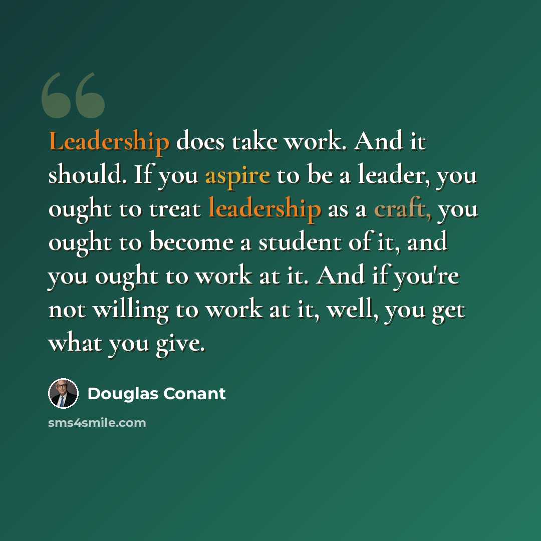 “Leadership does take work. And it should. If you aspire to be a leader, you ought to treat leadership as a craft, you ought to become a student of it, and you ought to work at it. And if you're not willing to work at it, well, you get what you give.” quote by Douglas Conant