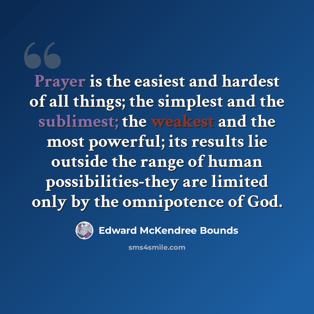 “Prayer is the easiest and hardest of all things; the simplest and the sublimest; the weakest and the most powerful; its results lie outside the range of human possibilities-they are limited only by the omnipotence of God.” quote by Edward McKendree Bounds