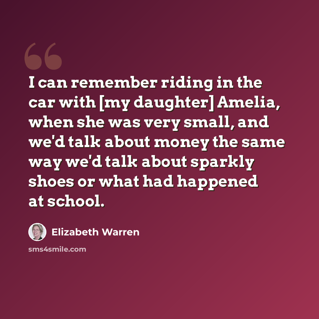 “I can remember riding in the car with [my daughter] Amelia, when she was very small, and we'd talk about money the same way we'd talk about sparkly shoes or what had happened at school.” quote by Elizabeth Warren