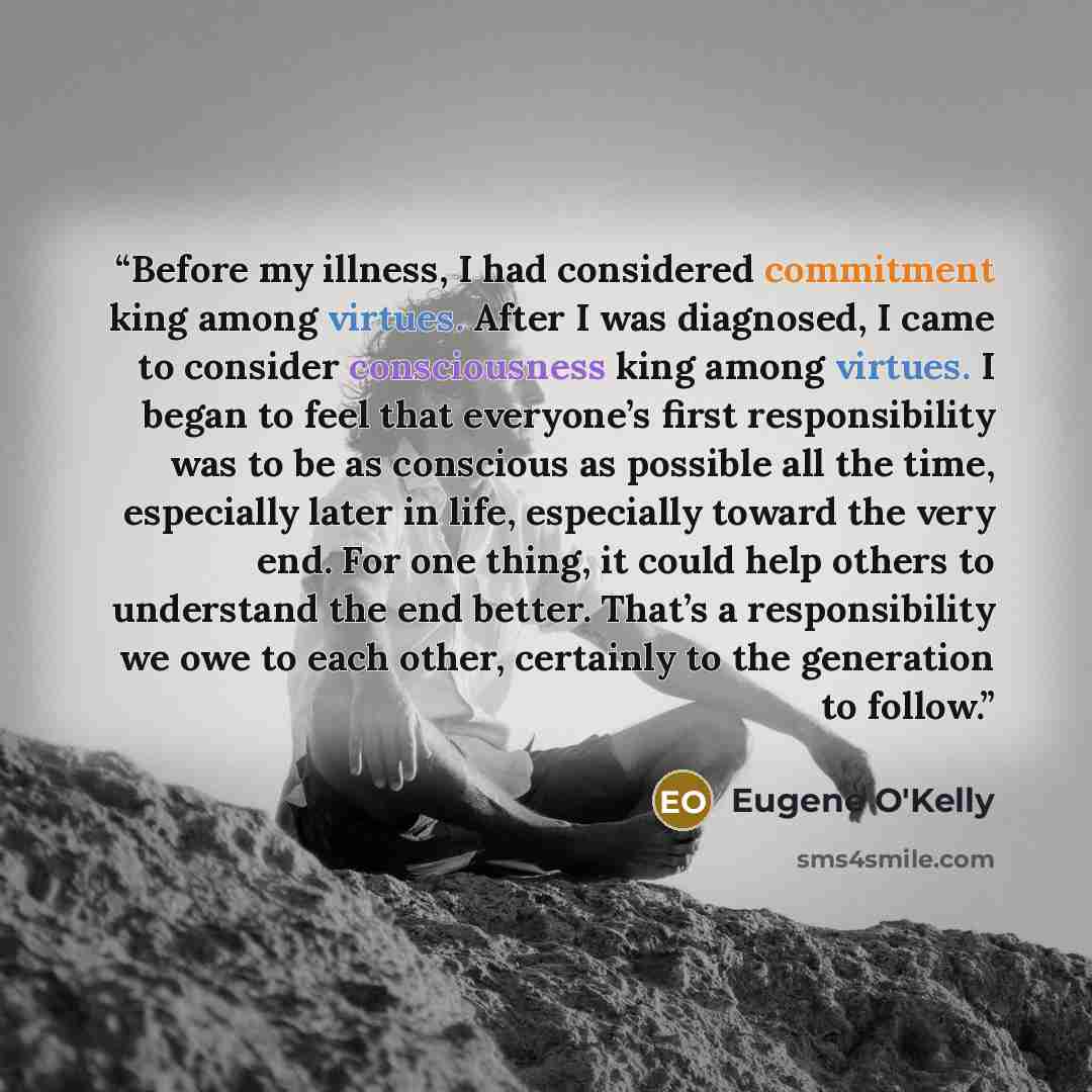 “Before my illness, I had considered commitment king among virtues. After I was diagnosed, I came to consider consciousness king among virtues. I began to feel that everyone’s first responsibility was to be as conscious as possible all the time, especially later in life, especially toward the very…” quote by Eugene O'Kelly