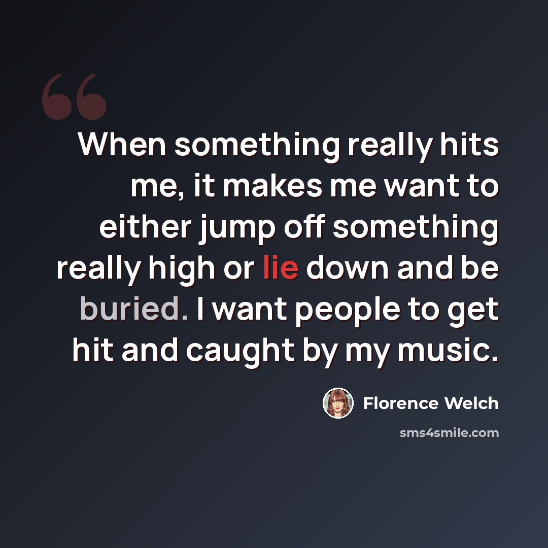“When something really hits me, it makes me want to either jump off something really high or lie down and be buried. I want people to get hit and caught by my music.” quote by Florence Welch