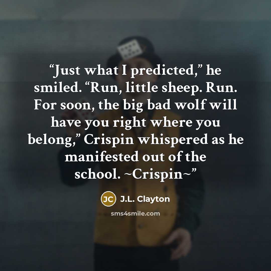 “Just what I predicted,” he smiled. “Run, little sheep. Run. For soon, the big bad wolf will have you right where you belong,” Crispin whispered as he manifested out of the school. ~Crispin~” quote by J.L. Clayton