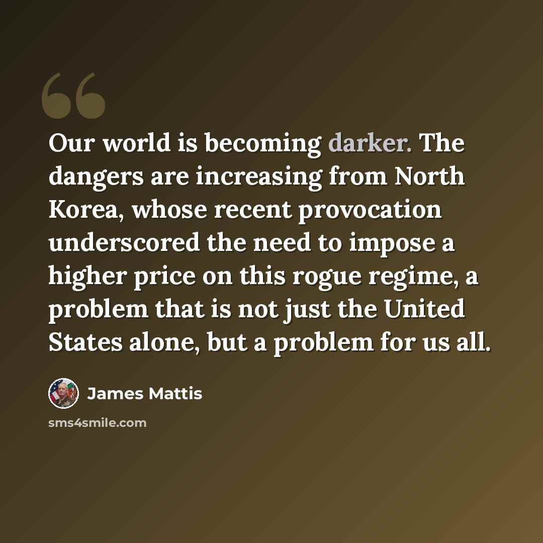 “Our world is becoming darker. The dangers are increasing from North Korea, whose recent provocation underscored the need to impose a higher price on this rogue regime, a problem that is not just the United States alone, but a problem for us all.” quote by James Mattis