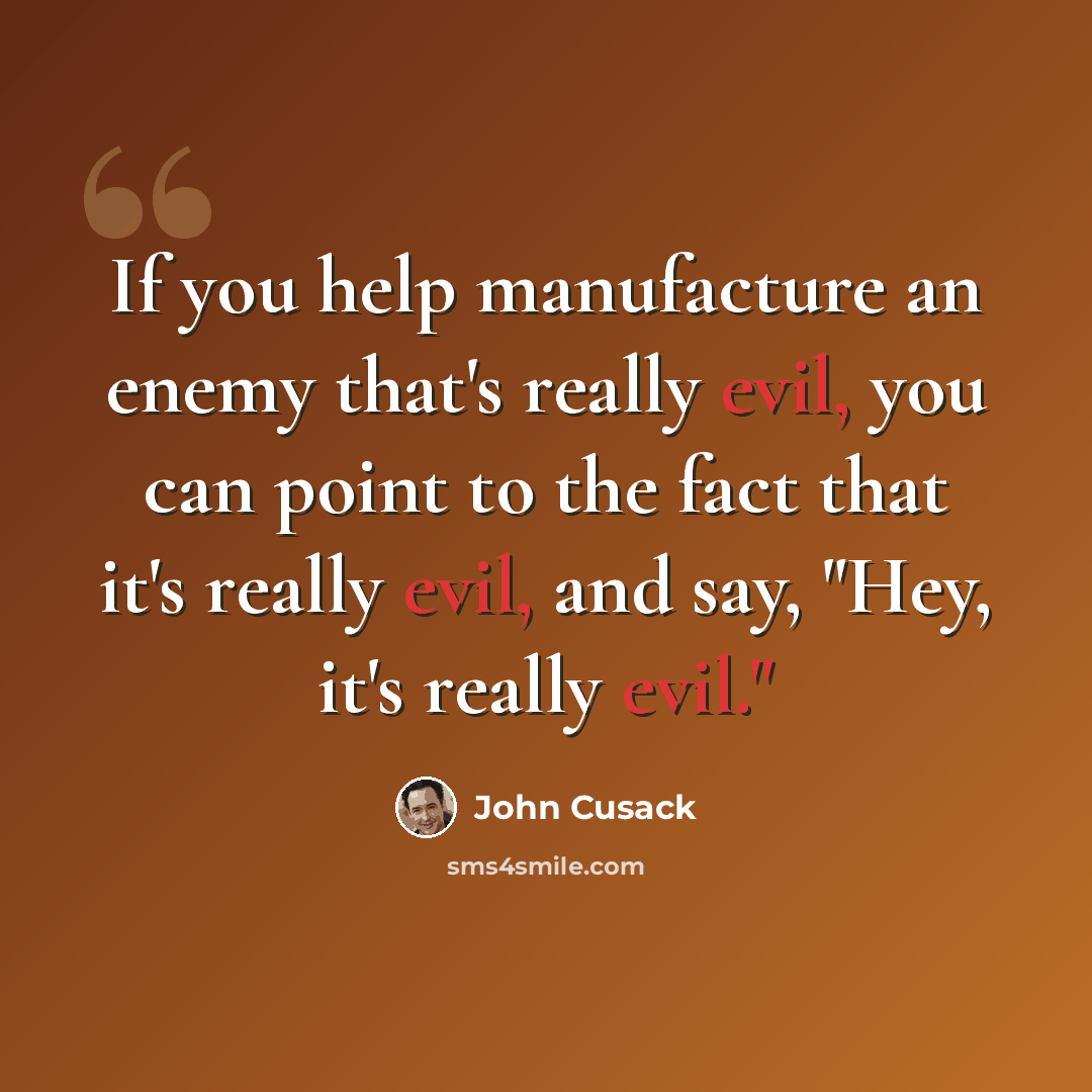 “If you help manufacture an enemy that's really evil, you can point to the fact that it's really evil, and say, "Hey, it's really evil."” quote by John Cusack