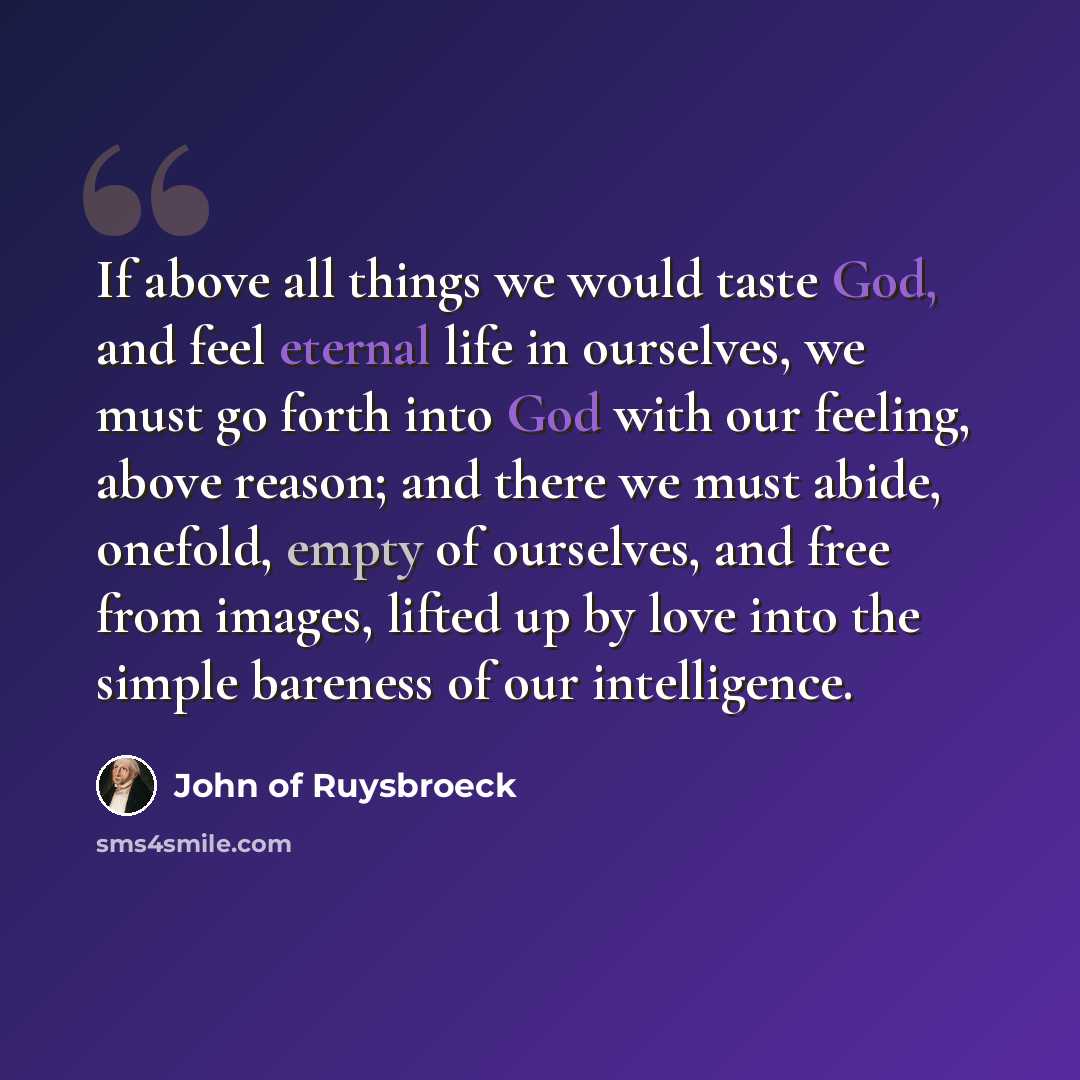 “If above all things we would taste God, and feel eternal life in ourselves, we must go forth into God with our feeling, above reason; and there we must abide, onefold, empty of ourselves, and free from images, lifted up by love into the simple bareness of our intelligence.” quote by John of Ruysbroeck