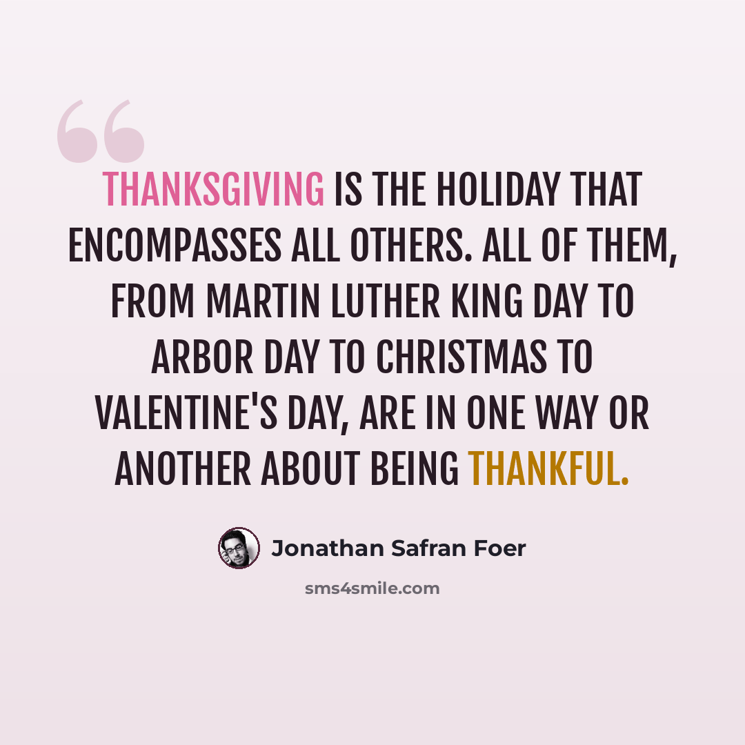 “Thanksgiving is the holiday that encompasses all others. All of them, from Martin Luther King Day to Arbor Day to Christmas to Valentine's Day, are in one way or another about being thankful.” quote by Jonathan Safran Foer