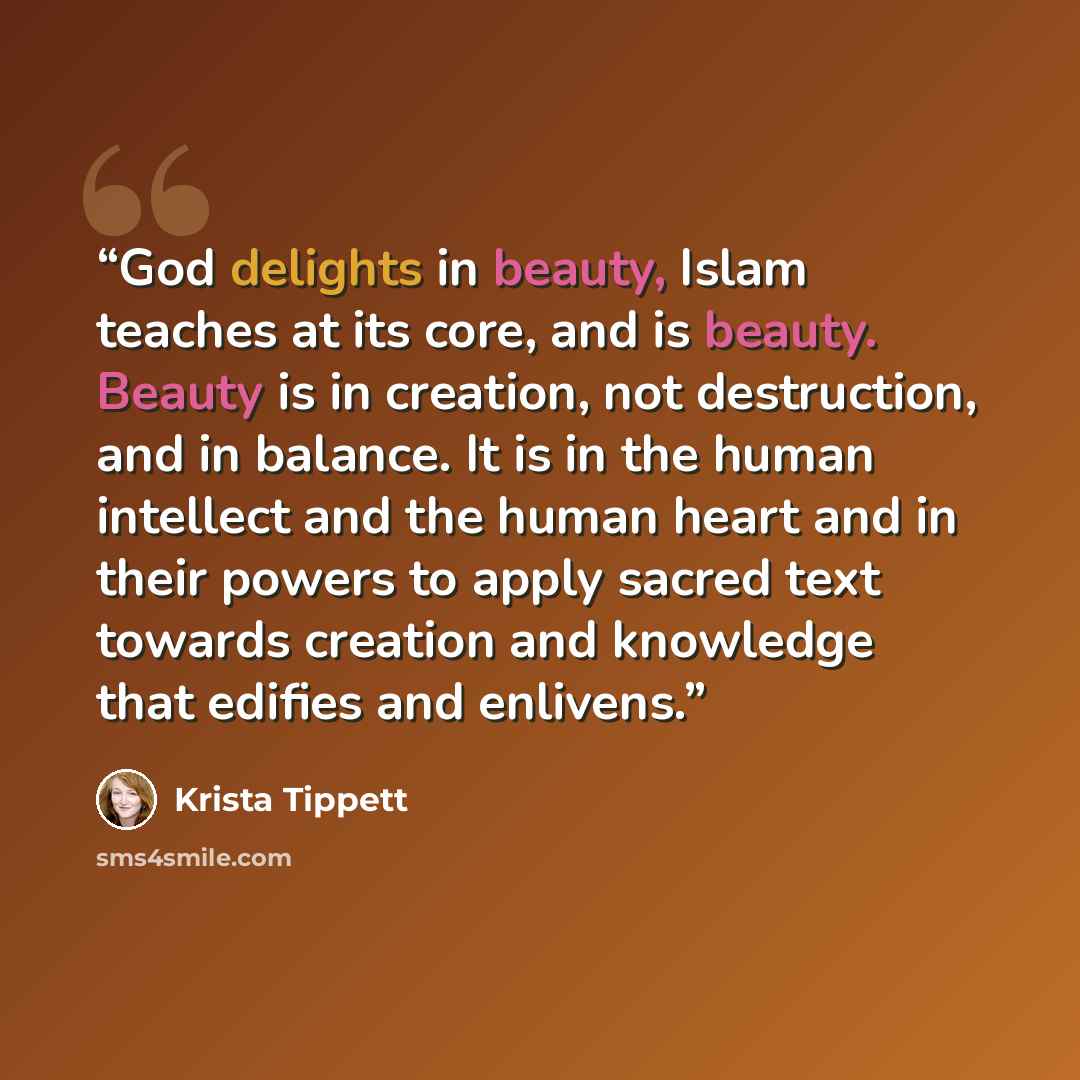 “God delights in beauty, Islam teaches at its core, and is beauty. Beauty is in creation, not destruction, and in balance. It is in the human intellect and the human heart and in their powers to apply sacred text towards creation and knowledge that edifies and enlivens.” quote by Krista Tippett