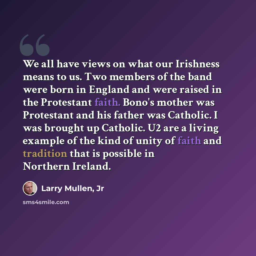 “We all have views on what our Irishness means to us. Two members of the band were born in England and were raised in the Protestant faith. Bono's mother was Protestant and his father was Catholic. I was brought up Catholic. U2 are a living example of the kind of unity of faith and tradition that…” quote by Larry Mullen, Jr