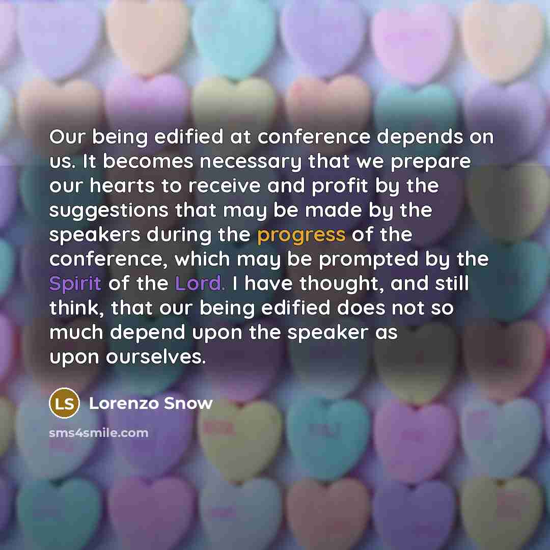 “Our being edified at conference depends on us. It becomes necessary that we prepare our hearts to receive and profit by the suggestions that may be made by the speakers during the progress of the conference, which may be prompted by the Spirit of the Lord. I have thought, and still think, that our…” quote by Lorenzo Snow