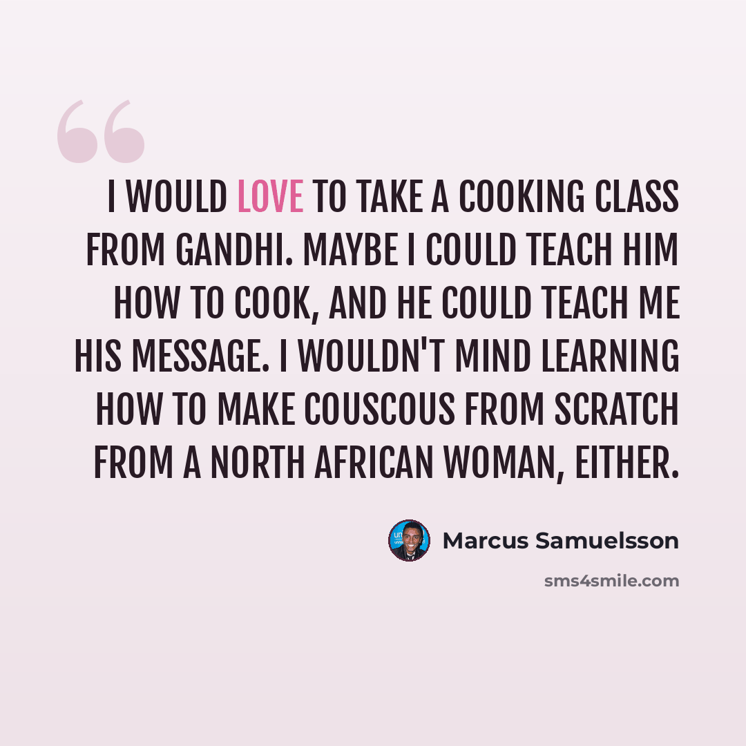“I would love to take a cooking class from Gandhi. Maybe I could teach him how to cook, and he could teach me his message. I wouldn't mind learning how to make couscous from scratch from a North African woman, either.” quote by Marcus Samuelsson