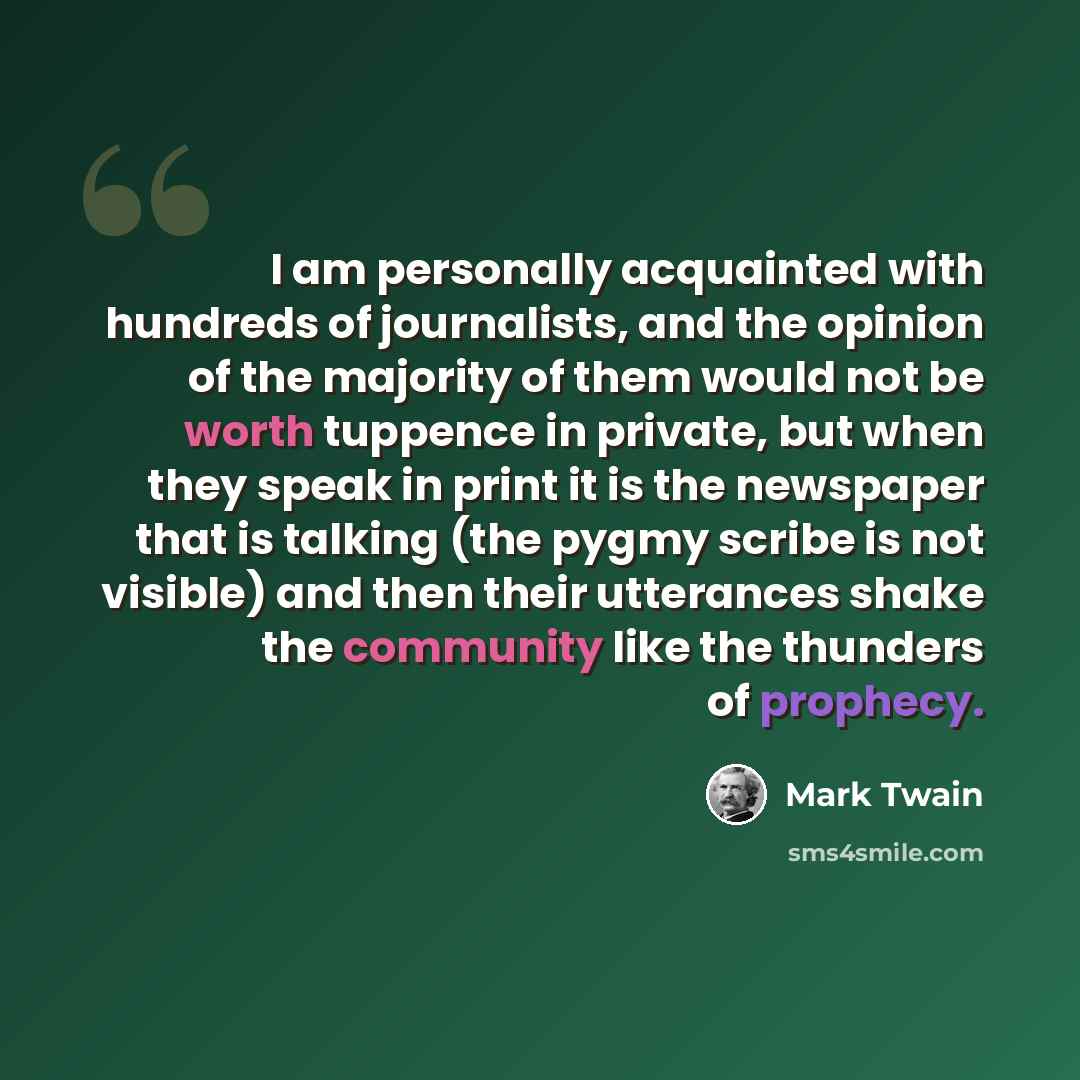 “I am personally acquainted with hundreds of journalists, and the opinion of the majority of them would not be worth tuppence in private, but when they speak in print it is the newspaper that is talking (the pygmy scribe is not visible) and then their utterances shake the community like the…” quote by Mark Twain