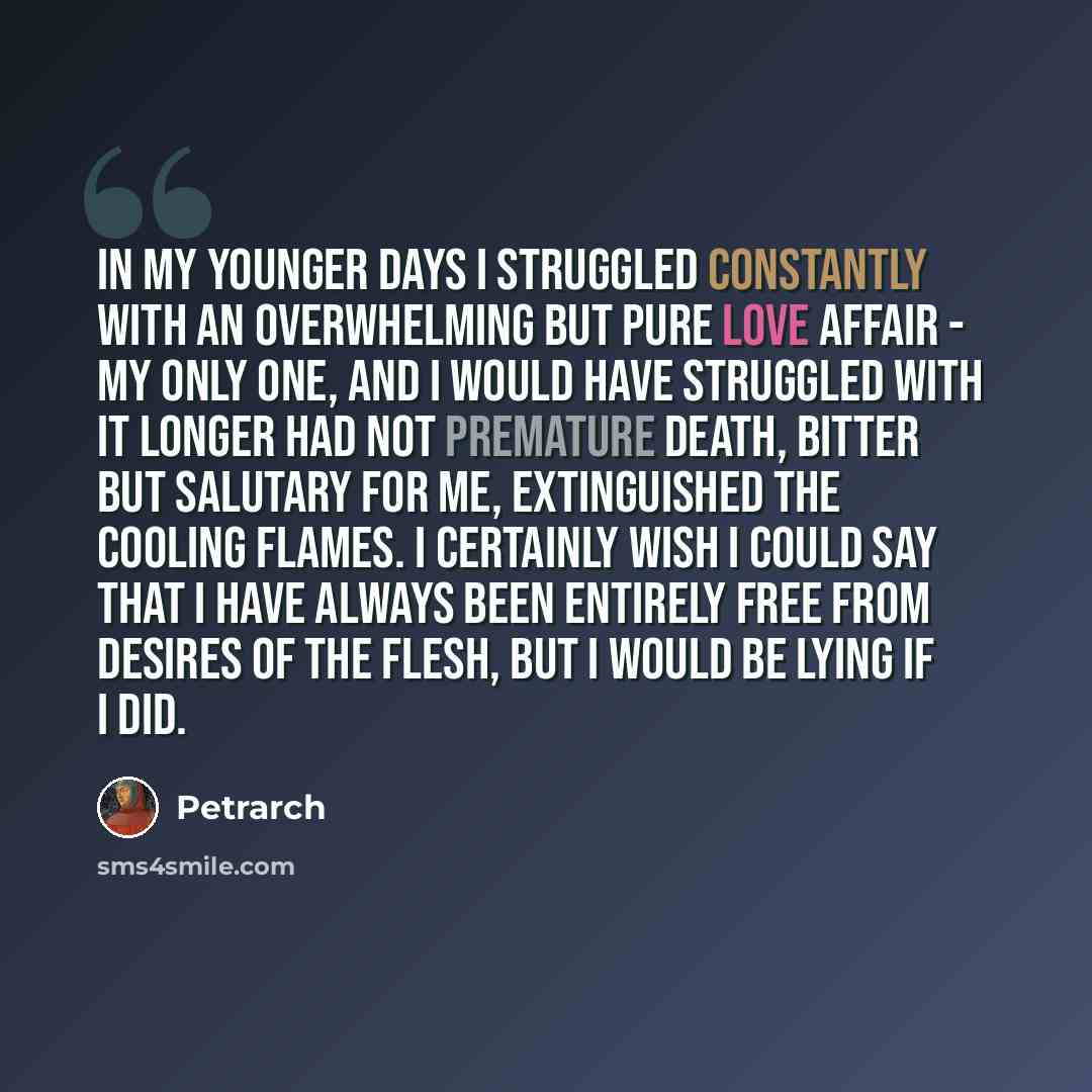 “In my younger days I struggled constantly with an overwhelming but pure love affair - my only one, and I would have struggled with it longer had not premature death, bitter but salutary for me, extinguished the cooling flames. I certainly wish I could say that I have always been entirely free from…” quote by Petrarch