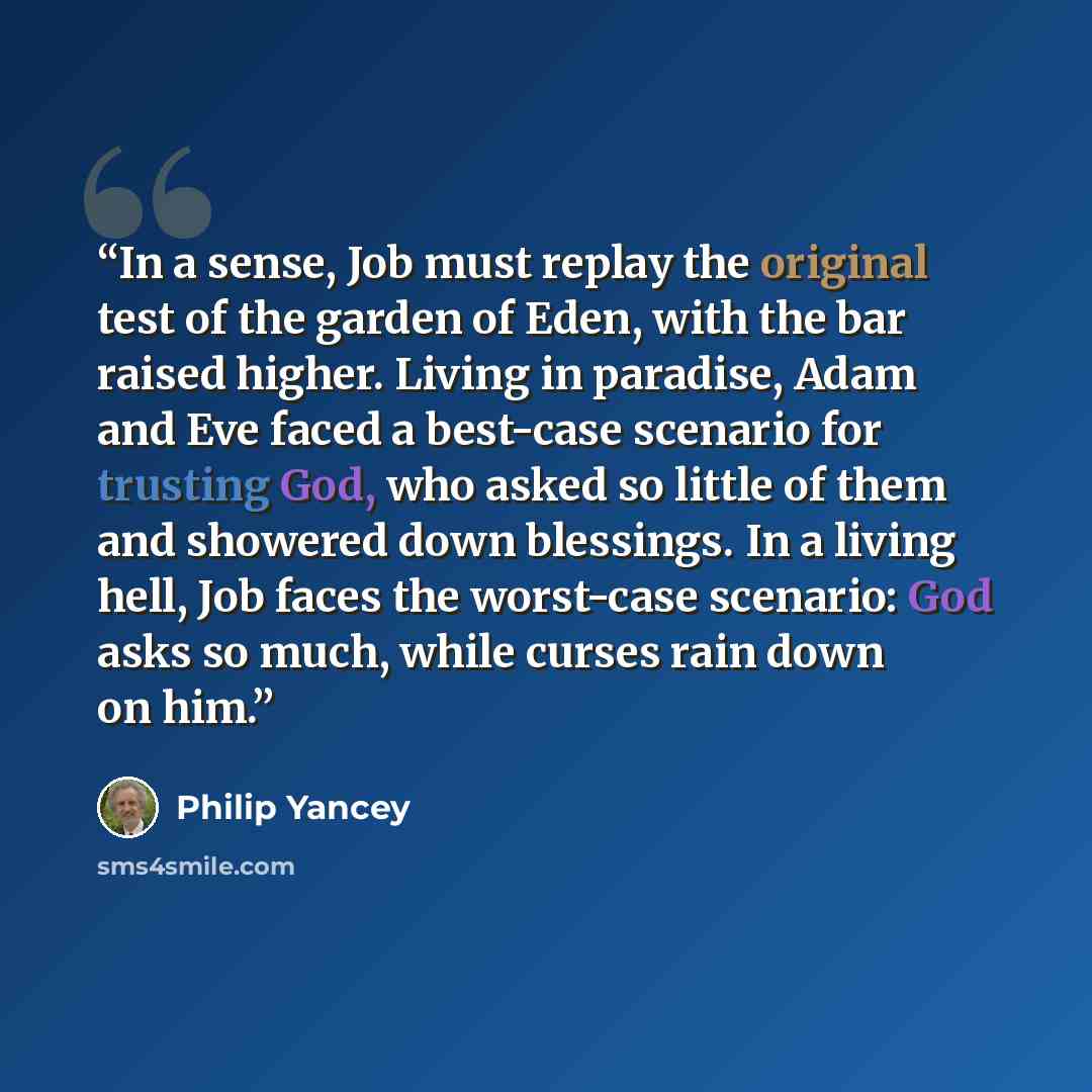 “In a sense, Job must replay the original test of the garden of Eden, with the bar raised higher. Living in paradise, Adam and Eve faced a best-case scenario for trusting God, who asked so little of them and showered down blessings. In a living hell, Job faces the worst-case scenario: God asks so…” quote by Philip Yancey