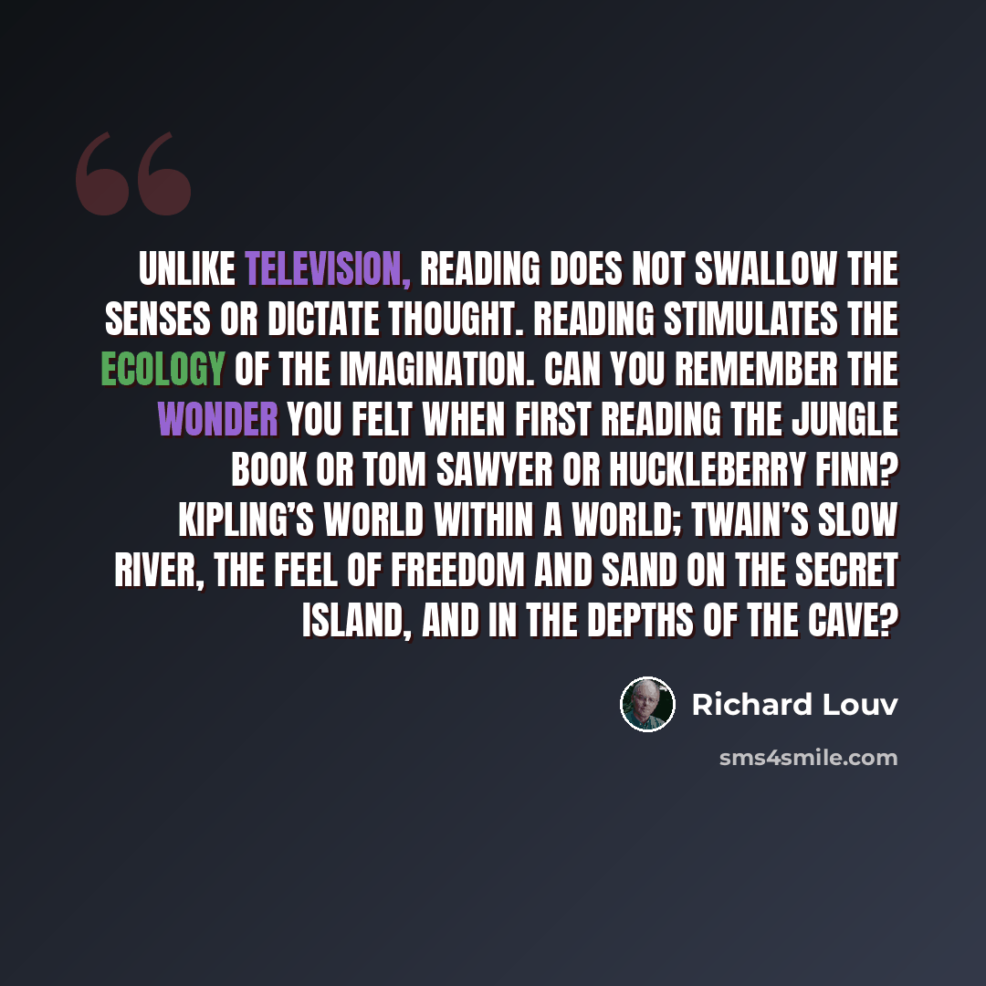 “Unlike television, reading does not swallow the senses or dictate thought. Reading stimulates the ecology of the imagination. Can you remember the wonder you felt when first reading The Jungle Book or Tom Sawyer or Huckleberry Finn? Kipling’s world within a world; Twain’s slow river, the feel of…” quote by Richard Louv
