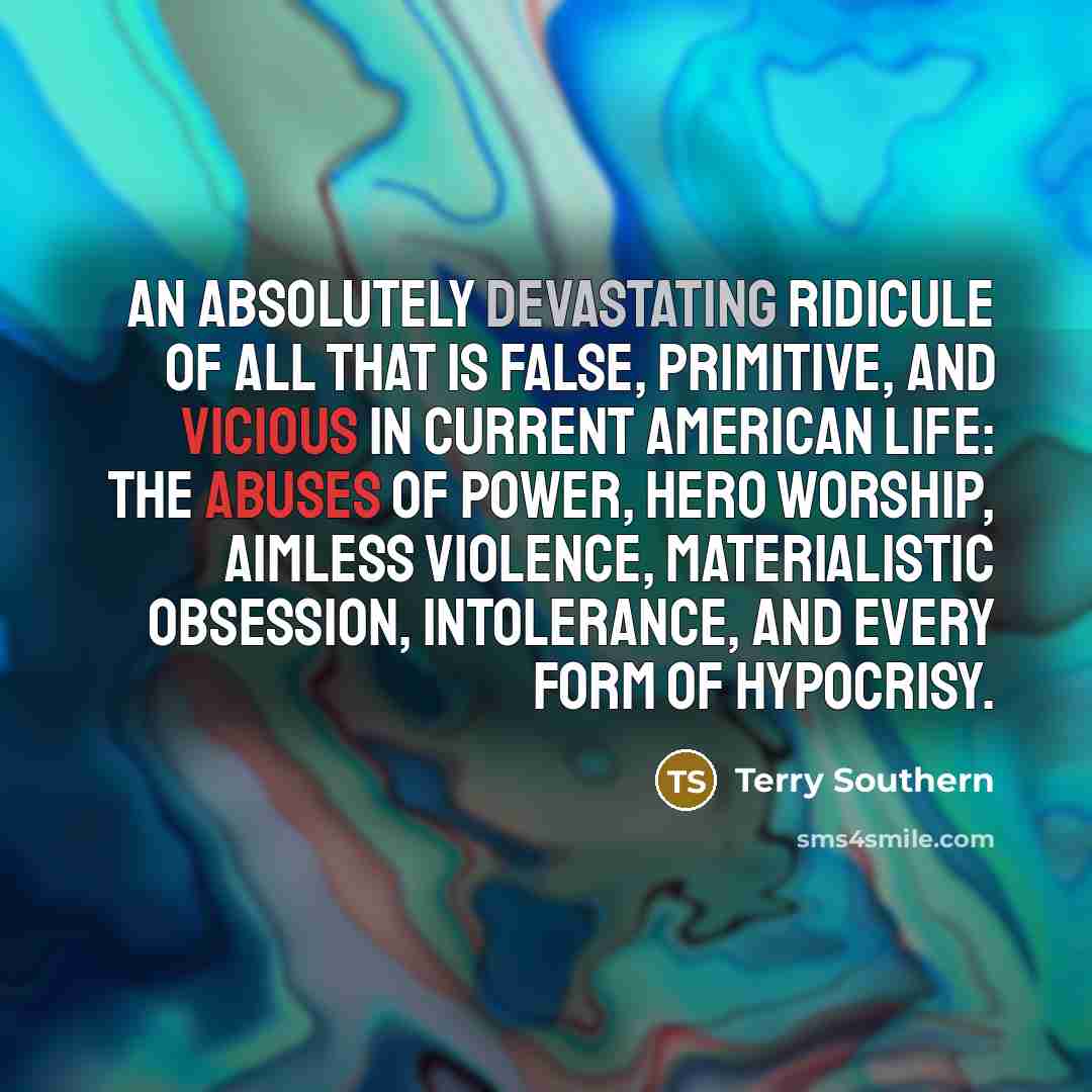 “An absolutely devastating ridicule of all that is false, primitive, and vicious in current American life: the abuses of power, hero worship, aimless violence, materialistic obsession, intolerance, and every form of hypocrisy.” quote by Terry Southern