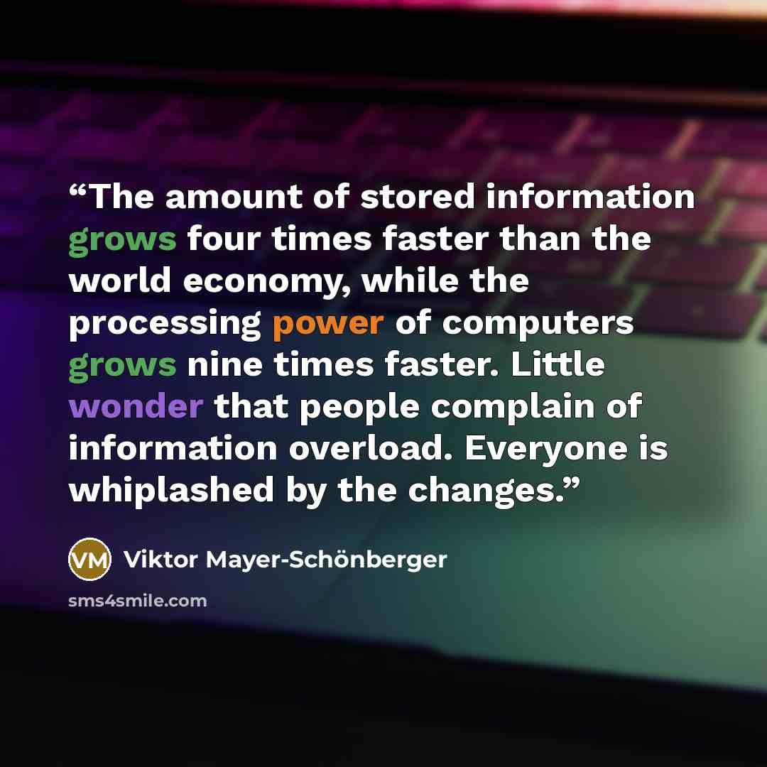 “The amount of stored information grows four times faster than the world economy, while the processing power of computers grows nine times faster. Little wonder that people complain of information overload. Everyone is whiplashed by the changes.” quote by Viktor Mayer-Schönberger
