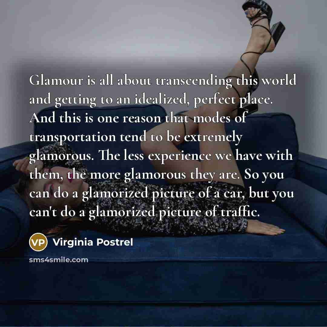 “Glamour is all about transcending this world and getting to an idealized, perfect place. And this is one reason that modes of transportation tend to be extremely glamorous. The less experience we have with them, the more glamorous they are. So you can do a glamorized picture of a car, but you…” quote by Virginia Postrel