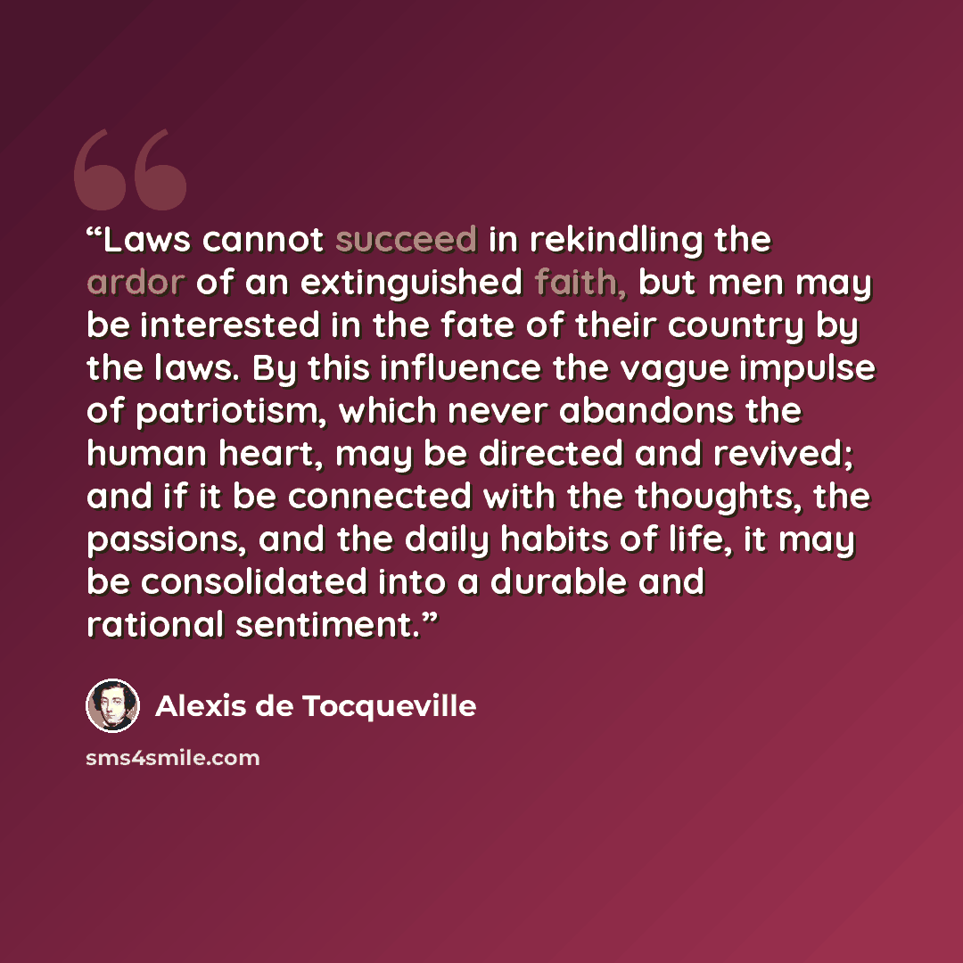 “Laws cannot succeed in rekindling the ardor of an extinguished faith, but men may be interested in the fate of their country by the laws. By this influence the vague impulse of patriotism, which never abandons the human heart, may be directed and revived; and if it be connected with the thoughts…” quote by Alexis de Tocqueville