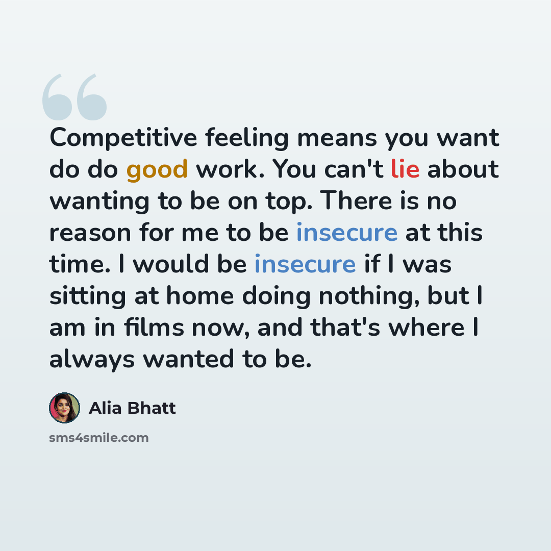 “Competitive feeling means you want do do good work. You can't lie about wanting to be on top. There is no reason for me to be insecure at this time. I would be insecure if I was sitting at home doing nothing, but I am in films now, and that's where I always wanted to be.” quote by Alia Bhatt