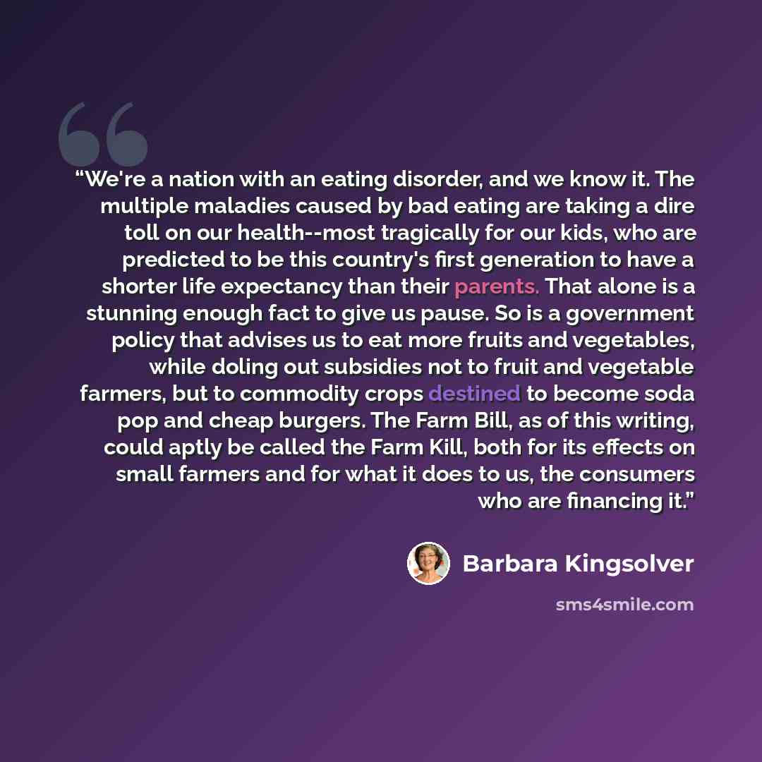 “We're a nation with an eating disorder, and we know it. The multiple maladies caused by bad eating are taking a dire toll on our health--most tragically for our kids, who are predicted to be this country's first generation to have a shorter life expectancy than their parents. That alone is a…” quote by Barbara Kingsolver