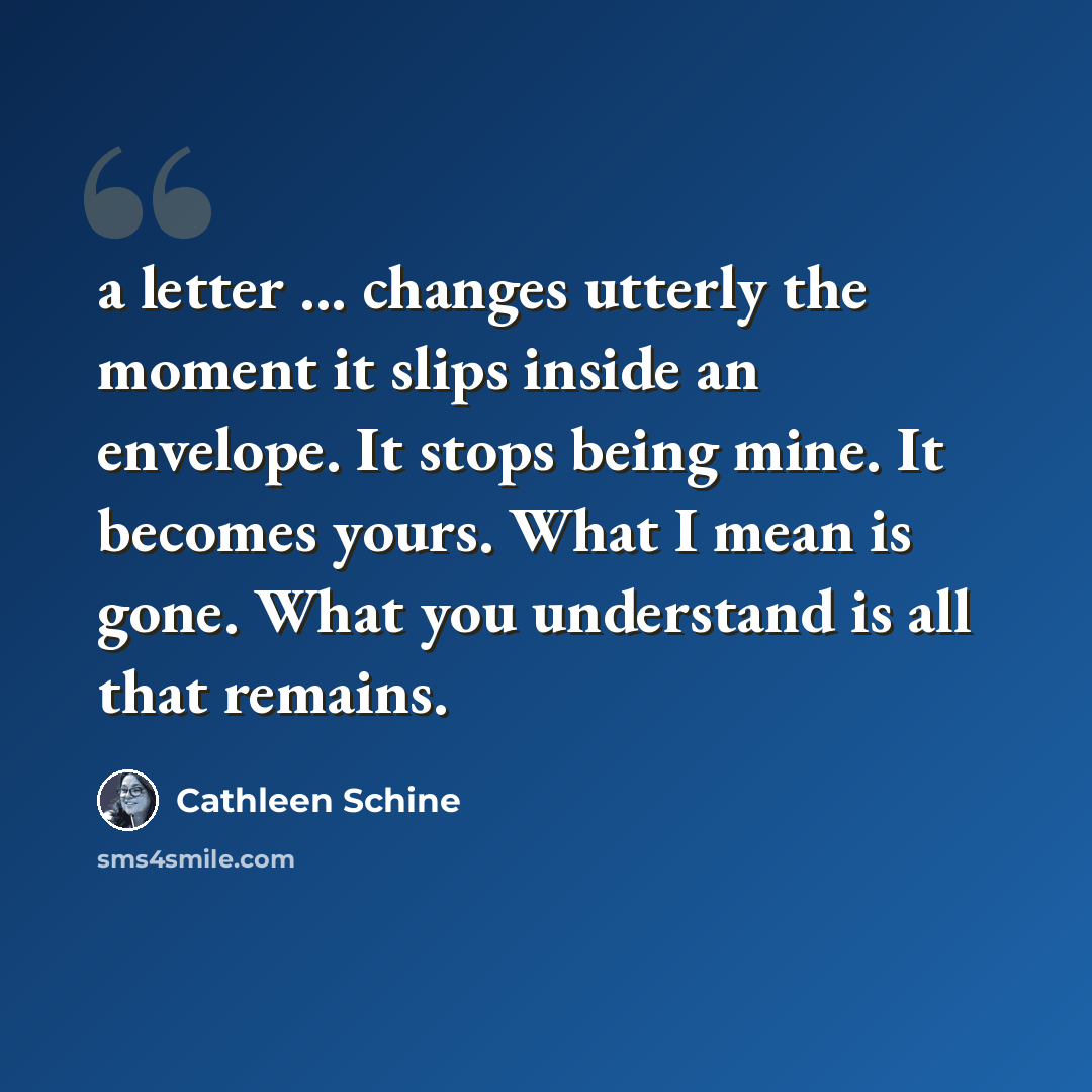 “a letter ... changes utterly the moment it slips inside an envelope. It stops being mine. It becomes yours. What I mean is gone. What you understand is all that remains.” quote by Cathleen Schine