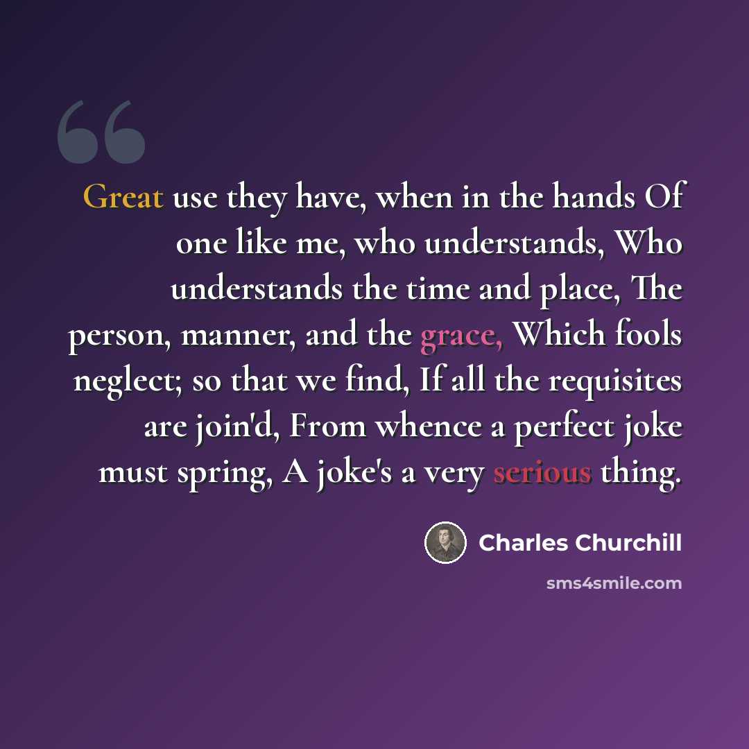 “Great use they have, when in the hands Of one like me, who understands, Who understands the time and place, The person, manner, and the grace, Which fools neglect; so that we find, If all the requisites are join'd, From whence a perfect joke must spring, A joke's a very serious thing.” quote by Charles Churchill
