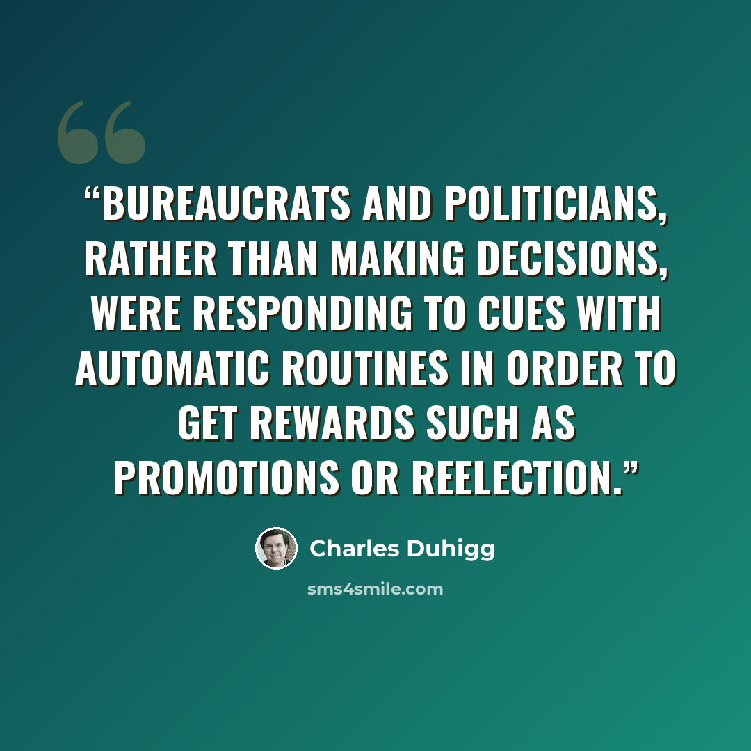 “Bureaucrats and politicians, rather than making decisions, were responding to cues with automatic routines in order to get rewards such as promotions or reelection.” quote by charles duhigg