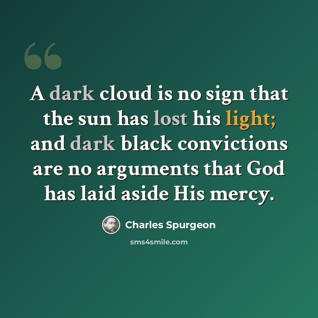 “A dark cloud is no sign that the sun has lost his light; and dark black convictions are no arguments that God has laid aside His mercy.” quote by Charles Spurgeon