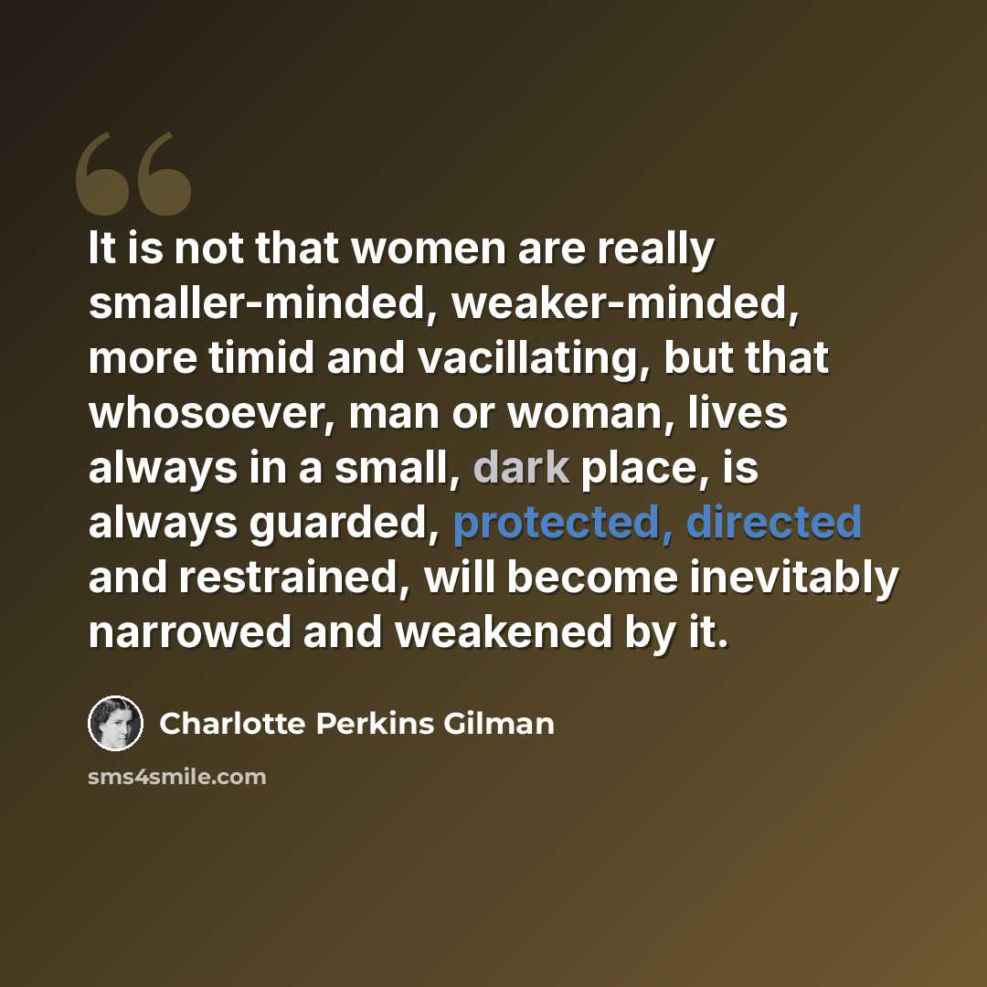 “It is not that women are really smaller-minded, weaker-minded, more timid and vacillating, but that whosoever, man or woman, lives always in a small, dark place, is always guarded, protected, directed and restrained, will become inevitably narrowed and weakened by it.” quote by Charlotte Perkins Gilman