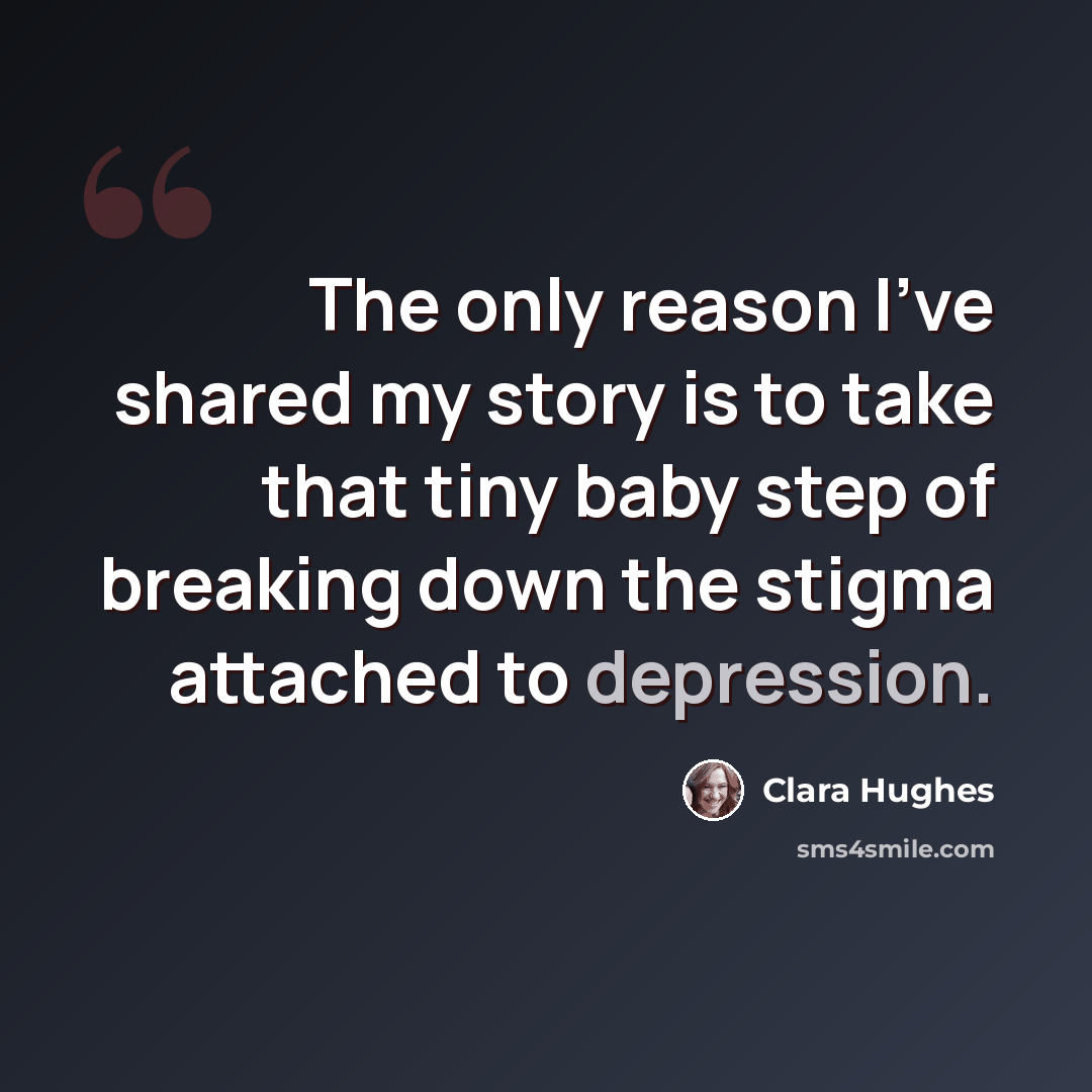 “The only reason I've shared my story is to take that tiny baby step of breaking down the stigma attached to depression.” quote by Clara Hughes