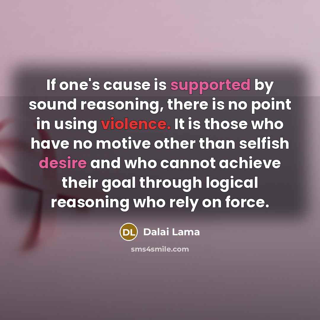 “If one's cause is supported by sound reasoning, there is no point in using violence. It is those who have no motive other than selfish desire and who cannot achieve their goal through logical reasoning who rely on force.” quote by Dalai Lama