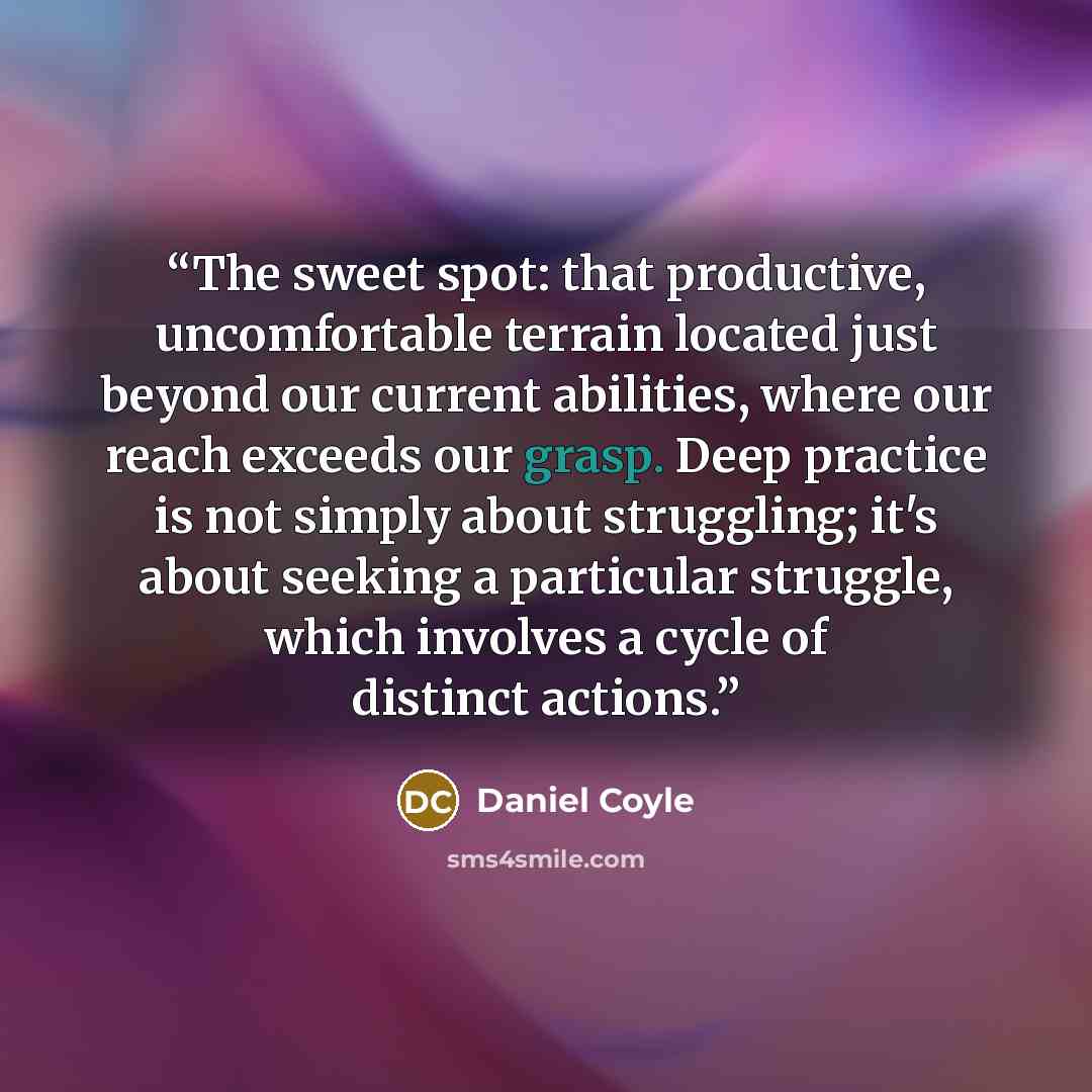 “The sweet spot: that productive, uncomfortable terrain located just beyond our current abilities, where our reach exceeds our grasp. Deep practice is not simply about struggling; it's about seeking a particular struggle, which involves a cycle of distinct actions.” quote by Daniel Coyle