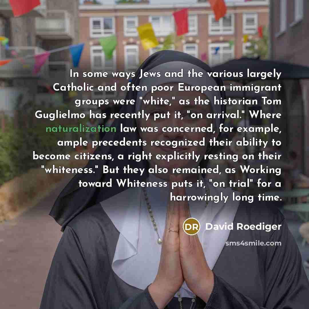 “In some ways Jews and the various largely Catholic and often poor European immigrant groups were "white," as the historian Tom Guglielmo has recently put it, "on arrival." Where naturalization law was concerned, for example, ample precedents recognized their ability to become citizens, a right…” quote by David Roediger