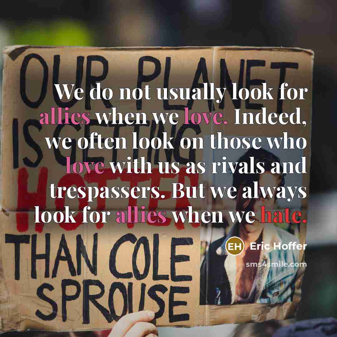 “We do not usually look for allies when we love. Indeed, we often look on those who love with us as rivals and trespassers. But we always look for allies when we hate.” quote by Eric Hoffer