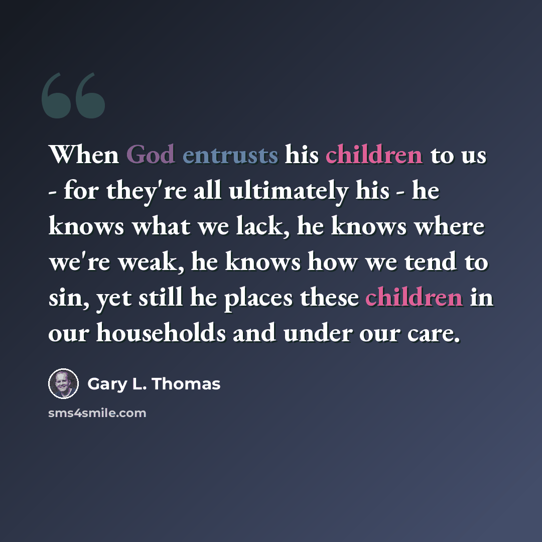 “When God entrusts his children to us - for they're all ultimately his - he knows what we lack, he knows where we're weak, he knows how we tend to sin, yet still he places these children in our households and under our care.” quote by Gary L. Thomas