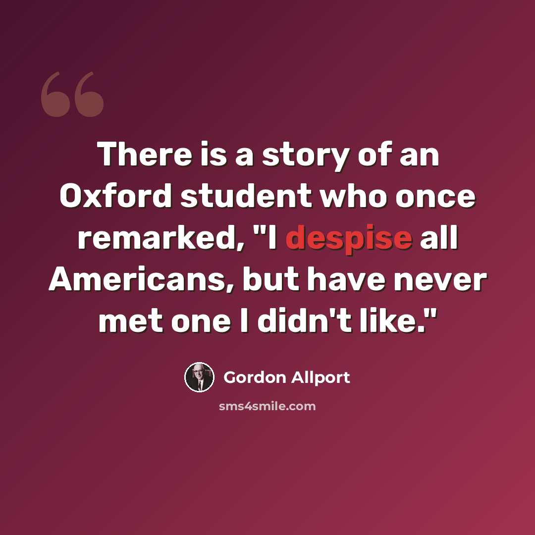 “There is a story of an Oxford student who once remarked, "I despise all Americans, but have never met one I didn't like."” quote by Gordon Allport