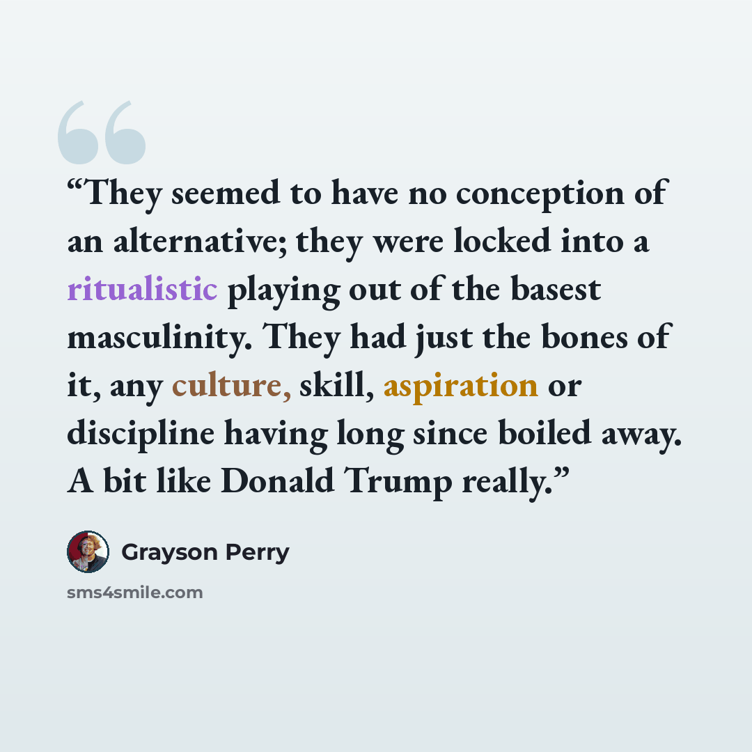 “They seemed to have no conception of an alternative; they were locked into a ritualistic playing out of the basest masculinity. They had just the bones of it, any culture, skill, aspiration or discipline having long since boiled away. A bit like Donald Trump really.” quote by Grayson Perry