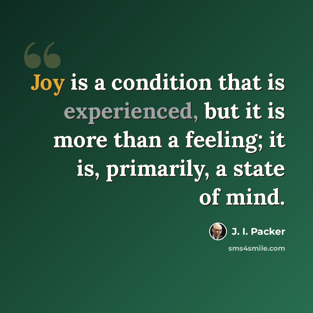 “Joy is a condition that is experienced, but it is more than a feeling; it is, primarily, a state of mind.” quote by J. I. Packer