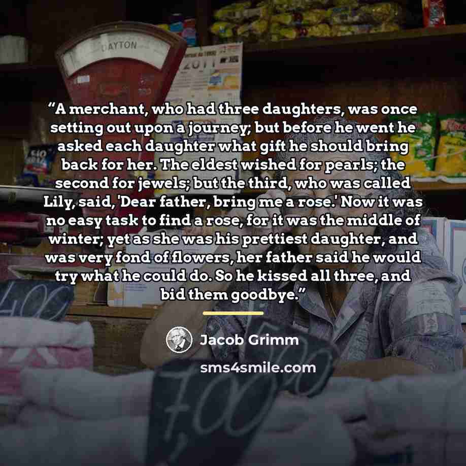 “A merchant, who had three daughters, was once setting out upon a journey; but before he went he asked each daughter what gift he should bring back for her. The eldest wished for pearls; the second for jewels; but the third, who was called Lily, said, 'Dear father, bring me a rose.' Now it was no…” quote by Jacob Grimm