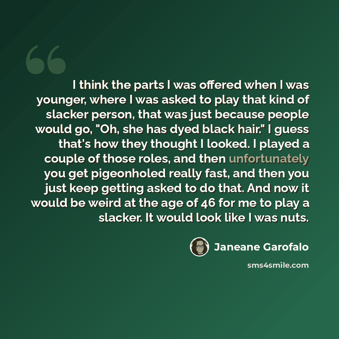 “I think the parts I was offered when I was younger, where I was asked to play that kind of slacker person, that was just because people would go, "Oh, she has dyed black hair." I guess that's how they thought I looked. I played a couple of those roles, and then unfortunately you get pigeonholed…” quote by Janeane Garofalo