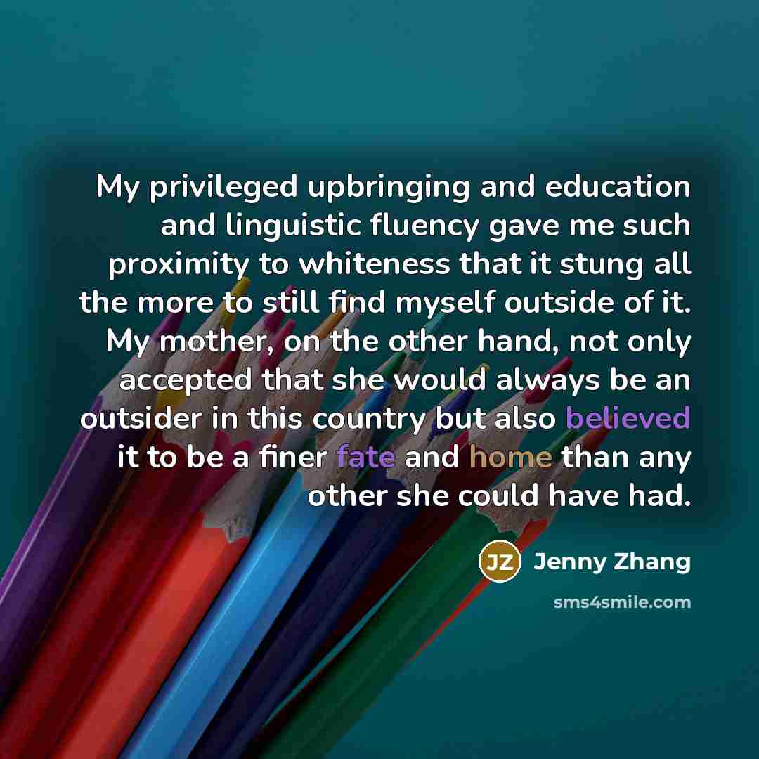 “My privileged upbringing and education and linguistic fluency gave me such proximity to whiteness that it stung all the more to still find myself outside of it. My mother, on the other hand, not only accepted that she would always be an outsider in this country but also believed it to be a finer…” quote by Jenny Zhang