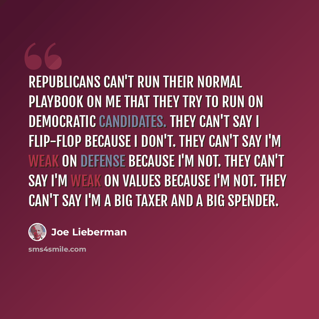 “Republicans can't run their normal playbook on me that they try to run on Democratic candidates. They can't say I flip-flop because I don't. They can't say I'm weak on defense because I'm not. They can't say I'm weak on values because I'm not. They can't say I'm a big taxer and a big spender.” quote by Joe Lieberman
