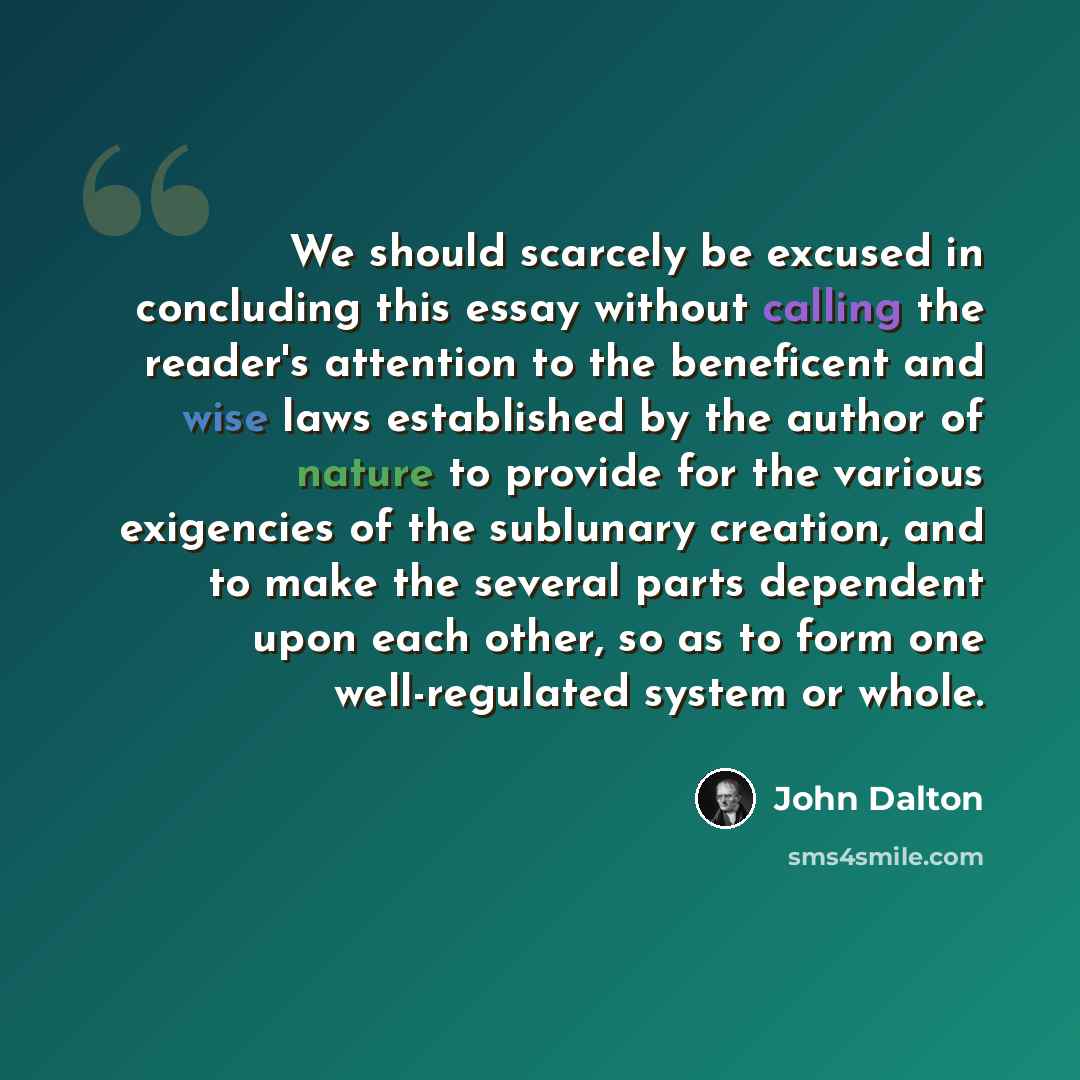 “We should scarcely be excused in concluding this essay without calling the reader's attention to the beneficent and wise laws established by the author of nature to provide for the various exigencies of the sublunary creation, and to make the several parts dependent upon each other, so as to form…” quote by John Dalton