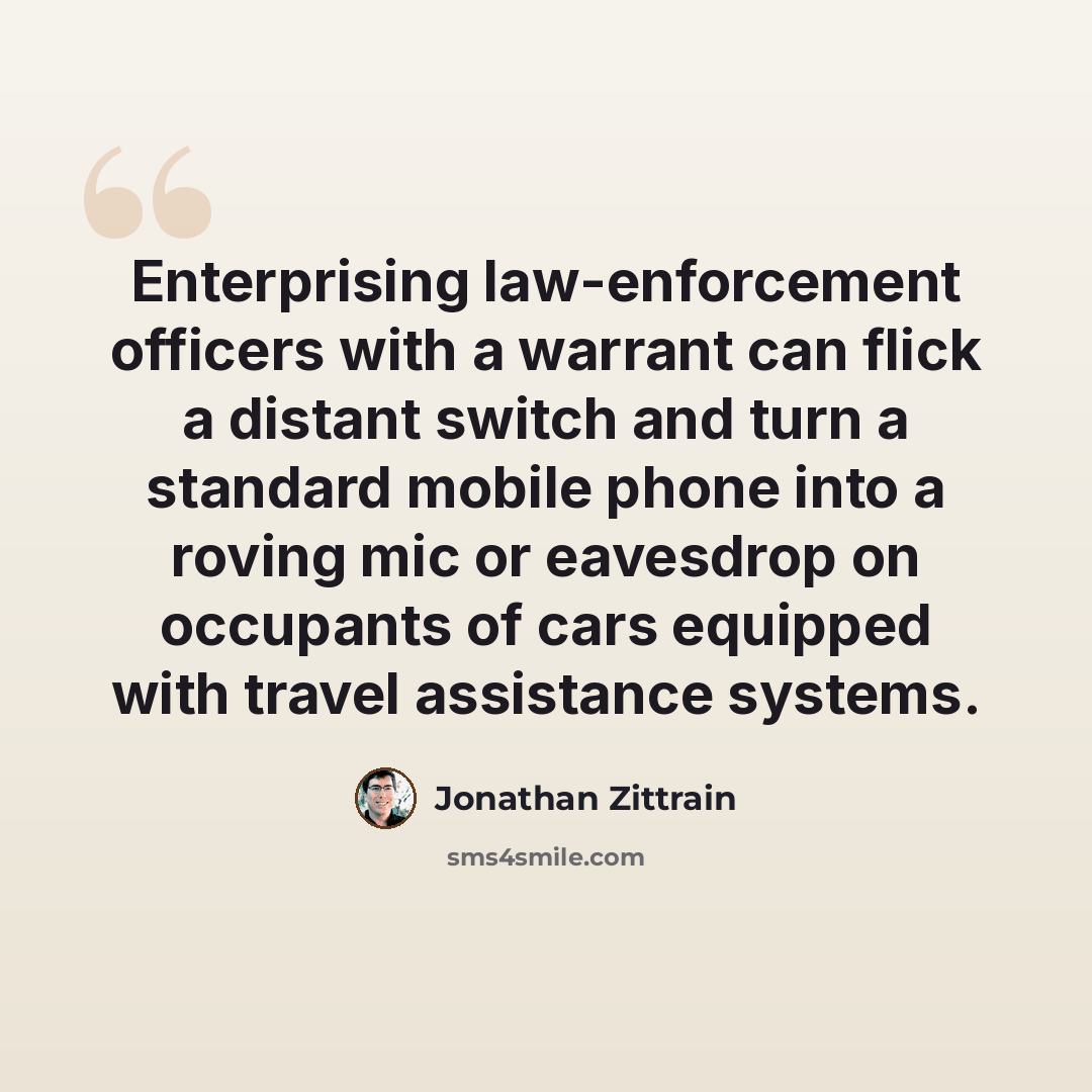 “Enterprising law-enforcement officers with a warrant can flick a distant switch and turn a standard mobile phone into a roving mic or eavesdrop on occupants of cars equipped with travel assistance systems.” quote by Jonathan Zittrain