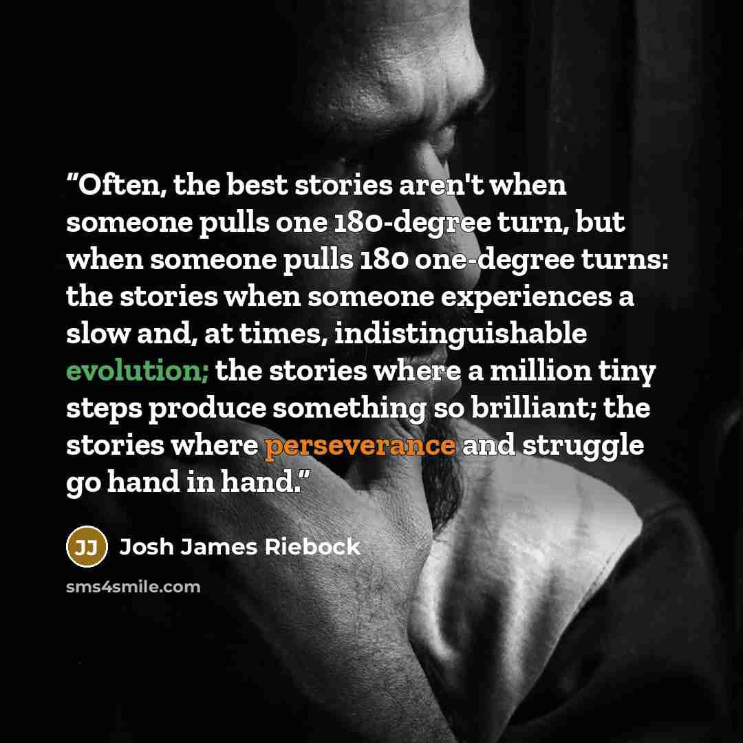 “Often, the best stories aren't when someone pulls one 180-degree turn, but when someone pulls 180 one-degree turns: the stories when someone experiences a slow and, at times, indistinguishable evolution; the stories where a million tiny steps produce something so brilliant; the stories where…” quote by Josh James Riebock