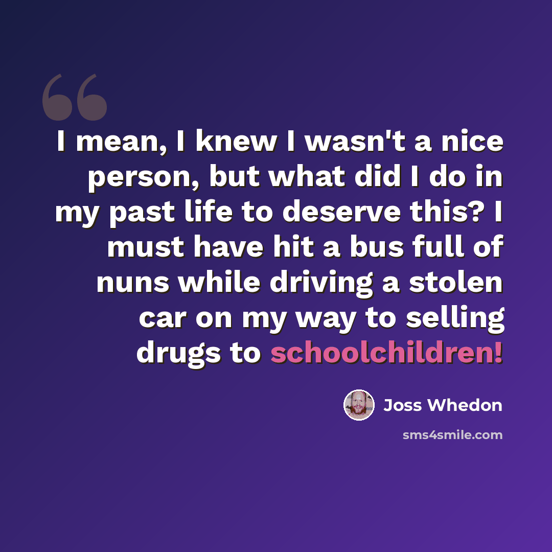 “I mean, I knew I wasn't a nice person, but what did I do in my past life to deserve this? I must have hit a bus full of nuns while driving a stolen car on my way to selling drugs to schoolchildren!” quote by Joss Whedon