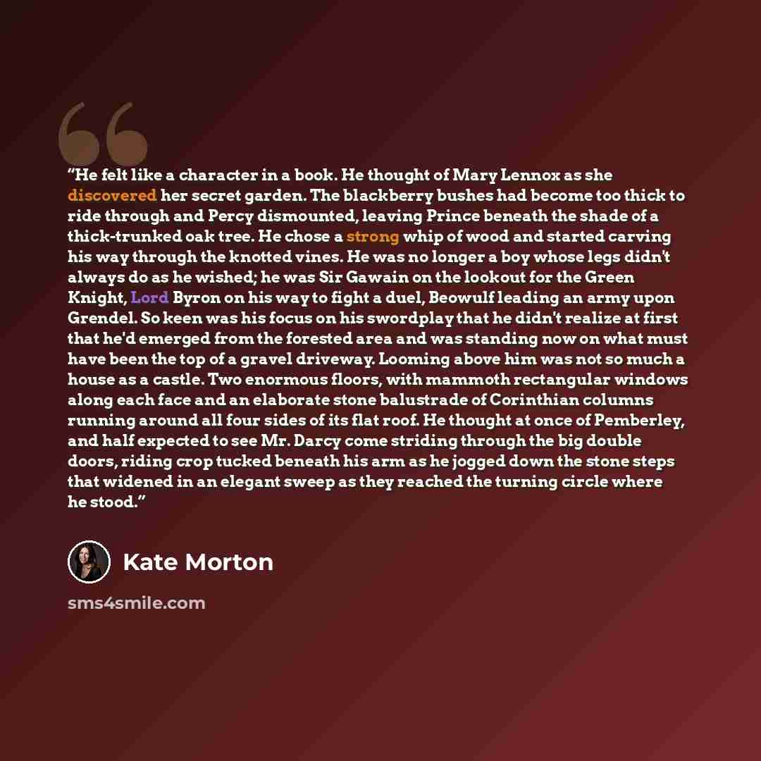 “He felt like a character in a book. He thought of Mary Lennox as she discovered her secret garden. The blackberry bushes had become too thick to ride through and Percy dismounted, leaving Prince beneath the shade of a thick-trunked oak tree. He chose a strong whip of wood and started carving his…” quote by Kate Morton