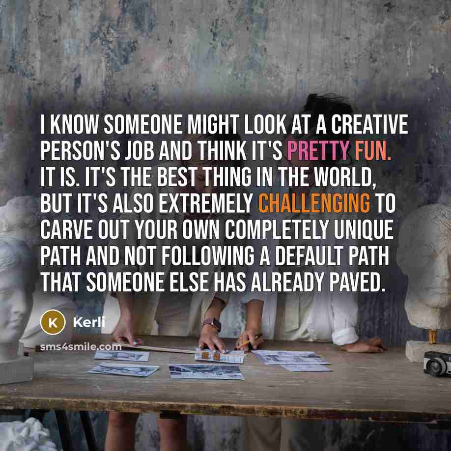 “I know someone might look at a creative person's job and think it's pretty fun. It is. It's the best thing in the world, but it's also extremely challenging to carve out your own completely unique path and not following a default path that someone else has already paved.” quote by Kerli