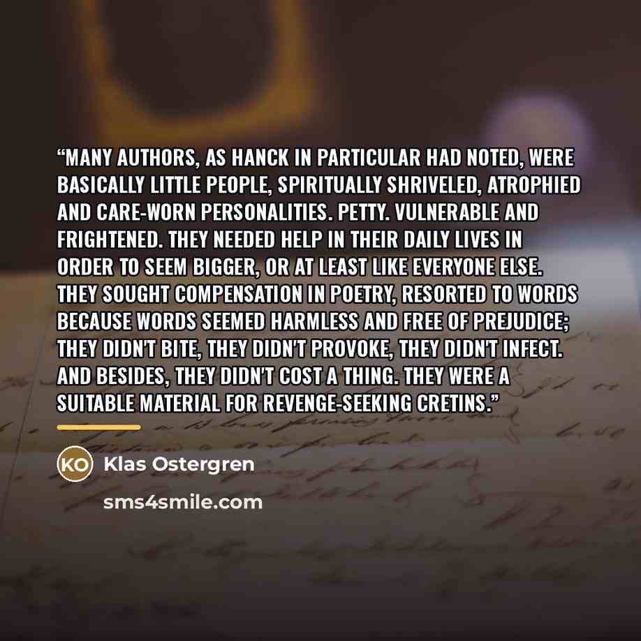 “Many authors, as Hanck in particular had noted, were basically little people, spiritually shriveled, atrophied and care-worn personalities. Petty. Vulnerable and frightened. They needed help in their daily lives in order to seem bigger, or at least like everyone else. They sought compensation in…” quote by Klas Ostergren